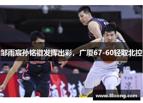 邹雨宸孙铭徽发挥出彩,广厦67-60轻取北控